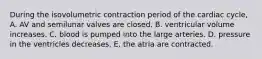 During the isovolumetric contraction period of the cardiac cycle, A. AV and semilunar valves are closed. B. ventricular volume increases. C. blood is pumped into the large arteries. D. pressure in the ventricles decreases. E. the atria are contracted.