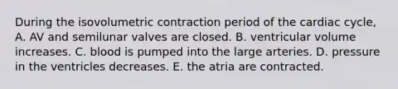 During the isovolumetric contraction period of the cardiac cycle, A. AV and semilunar valves are closed. B. ventricular volume increases. C. blood is pumped into the large arteries. D. pressure in the ventricles decreases. E. the atria are contracted.