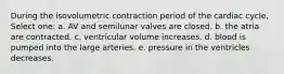 During the isovolumetric contraction period of the cardiac cycle, Select one: a. AV and semilunar valves are closed. b. the atria are contracted. c. ventricular volume increases. d. blood is pumped into the large arteries. e. pressure in the ventricles decreases.