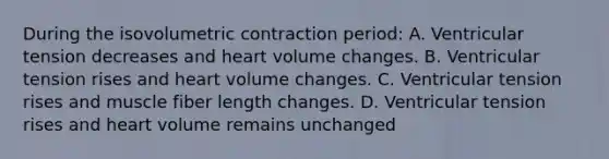 During the isovolumetric contraction period: A. Ventricular tension decreases and heart volume changes. B. Ventricular tension rises and heart volume changes. C. Ventricular tension rises and muscle fiber length changes. D. Ventricular tension rises and heart volume remains unchanged