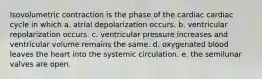 Isovolumetric contraction is the phase of the cardiac cardiac cycle in which a. atrial depolarization occurs. b. ventricular repolarization occurs. c. ventricular pressure increases and ventricular volume remains the same. d. oxygenated blood leaves the heart into the systemic circulation. e. the semilunar valves are open.