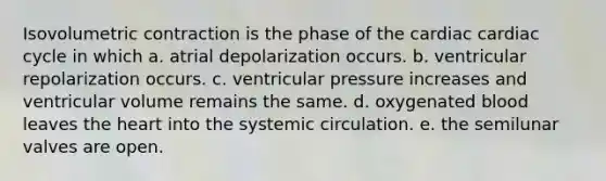 Isovolumetric contraction is the phase of the cardiac cardiac cycle in which a. atrial depolarization occurs. b. ventricular repolarization occurs. c. ventricular pressure increases and ventricular volume remains the same. d. oxygenated blood leaves the heart into the systemic circulation. e. the semilunar valves are open.