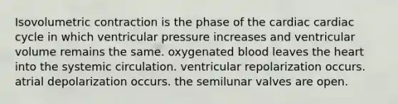 Isovolumetric contraction is the phase of the cardiac cardiac cycle in which ventricular pressure increases and ventricular volume remains the same. oxygenated blood leaves <a href='https://www.questionai.com/knowledge/kya8ocqc6o-the-heart' class='anchor-knowledge'>the heart</a> into the systemic circulation. ventricular repolarization occurs. atrial depolarization occurs. the semilunar valves are open.