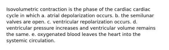 Isovolumetric contraction is the phase of the cardiac cardiac cycle in which a. atrial depolarization occurs. b. the semilunar valves are open. c. ventricular repolarization occurs. d. ventricular pressure increases and ventricular volume remains the same. e. oxygenated blood leaves the heart into the systemic circulation.