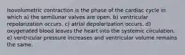 Isovolumetric contraction is the phase of the cardiac cycle in which a) the semilunar valves are open. b) ventricular repolarization occurs. c) atrial depolarization occurs. d) oxygenated blood leaves the heart into the systemic circulation. e) ventricular pressure increases and ventricular volume remains the same.