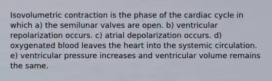 Isovolumetric contraction is the phase of the cardiac cycle in which a) the semilunar valves are open. b) ventricular repolarization occurs. c) atrial depolarization occurs. d) oxygenated blood leaves the heart into the systemic circulation. e) ventricular pressure increases and ventricular volume remains the same.