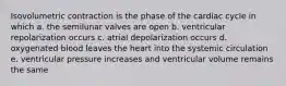 Isovolumetric contraction is the phase of the cardiac cycle in which a. the semilunar valves are open b. ventricular repolarization occurs c. atrial depolarization occurs d. oxygenated blood leaves the heart into the systemic circulation e. ventricular pressure increases and ventricular volume remains the same