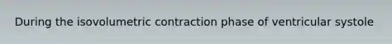During the isovolumetric contraction phase of ventricular systole