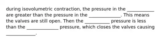 during isovolumetric contraction, the pressure in the ____________ are <a href='https://www.questionai.com/knowledge/ktgHnBD4o3-greater-than' class='anchor-knowledge'>greater than</a> the pressure in the ______________. This means the valves are still open. Then the ___________ pressure is <a href='https://www.questionai.com/knowledge/k7BtlYpAMX-less-than' class='anchor-knowledge'>less than</a> the ______________ pressure, which closes the valves causing _____________.