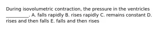 During isovolumetric contraction, the pressure in the ventricles __________. A. falls rapidly B. rises rapidly C. remains constant D. rises and then falls E. falls and then rises