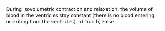 During isovolumetric contraction and relaxation, the volume of blood in the ventricles stay constant (there is no blood entering or exiting from the ventricles). a) True b) False