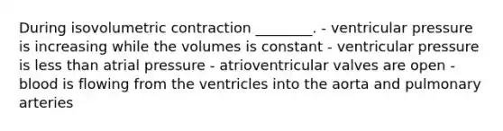 During isovolumetric contraction ________. - ventricular pressure is increasing while the volumes is constant - ventricular pressure is less than atrial pressure - atrioventricular valves are open - blood is flowing from the ventricles into the aorta and pulmonary arteries