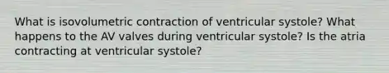 What is isovolumetric contraction of ventricular systole? What happens to the AV valves during ventricular systole? Is the atria contracting at ventricular systole?