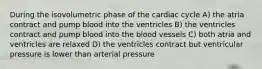 During the isovolumetric phase of the cardiac cycle A) the atria contract and pump blood into the ventricles B) the ventricles contract and pump blood into the blood vessels C) both atria and ventricles are relaxed D) the ventricles contract but ventricular pressure is lower than arterial pressure