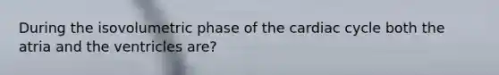 During the isovolumetric phase of <a href='https://www.questionai.com/knowledge/k7EXTTtF9x-the-cardiac-cycle' class='anchor-knowledge'>the cardiac cycle</a> both the atria and the ventricles are?