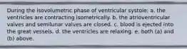 During the isovolumetric phase of ventricular systole: a. the ventricles are contracting isometrically. b. the atrioventricular valves and semilunar valves are closed. c. blood is ejected into the great vessels. d. the ventricles are relaxing. e. both (a) and (b) above.