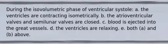 During the isovolumetric phase of ventricular systole: a. the ventricles are contracting isometrically. b. the atrioventricular valves and semilunar valves are closed. c. blood is ejected into the great vessels. d. the ventricles are relaxing. e. both (a) and (b) above.