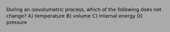 During an isovolumetric process, which of the following does not change? A) temperature B) volume C) internal energy D) pressure