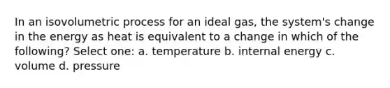 In an isovolumetric process for an ideal gas, the system's change in the energy as heat is equivalent to a change in which of the following? Select one: a. temperature b. internal energy c. volume d. pressure