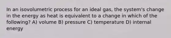 In an isovolumetric process for an ideal gas, the system's change in the energy as heat is equivalent to a change in which of the following? A) volume B) pressure C) temperature D) internal energy