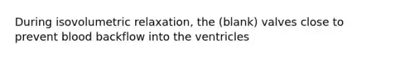 During isovolumetric relaxation, the (blank) valves close to prevent blood backflow into the ventricles