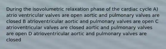 During the isovolumetric relaxation phase of the cardiac cycle A) atrio ventricular valves are open aortic and pulmonary valves are closed B atrioventricular aortic and pulmonary valves are open C atrioventricular valves are closed aortic and pulmonary valves are open D atrioventricular aortic and pulmonary valves are closed