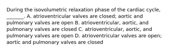 During the isovolumetric relaxation phase of the cardiac cycle, _______. A. atrioventricular valves are closed; aortic and pulmonary valves are open B. atrioventricular, aortic, and pulmonary valves are closed C. atrioventricular, aortic, and pulmonary valves are open D. atrioventricular valves are open; aortic and pulmonary valves are closed