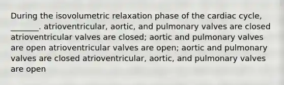 During the isovolumetric relaxation phase of the cardiac cycle, _______. atrioventricular, aortic, and pulmonary valves are closed atrioventricular valves are closed; aortic and pulmonary valves are open atrioventricular valves are open; aortic and pulmonary valves are closed atrioventricular, aortic, and pulmonary valves are open