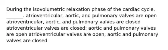 During the isovolumetric relaxation phase of the cardiac cycle, _______. atrioventricular, aortic, and pulmonary valves are open atrioventricular, aortic, and pulmonary valves are closed atrioventricular valves are closed; aortic and pulmonary valves are open atrioventricular valves are open; aortic and pulmonary valves are closed