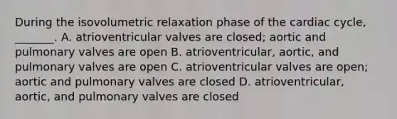 During the isovolumetric relaxation phase of <a href='https://www.questionai.com/knowledge/k7EXTTtF9x-the-cardiac-cycle' class='anchor-knowledge'>the cardiac cycle</a>, _______. A. atrioventricular valves are closed; aortic and pulmonary valves are open B. atrioventricular, aortic, and pulmonary valves are open C. atrioventricular valves are open; aortic and pulmonary valves are closed D. atrioventricular, aortic, and pulmonary valves are closed