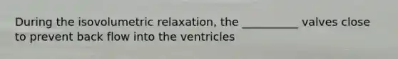 During the isovolumetric relaxation, the __________ valves close to prevent back flow into the ventricles