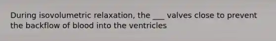 During isovolumetric relaxation, the ___ valves close to prevent the backflow of blood into the ventricles