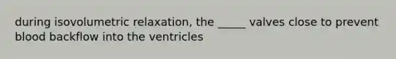 during isovolumetric relaxation, the _____ valves close to prevent blood backflow into the ventricles