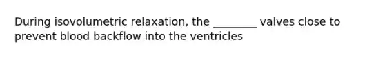 During isovolumetric relaxation, the ________ valves close to prevent blood backflow into the ventricles