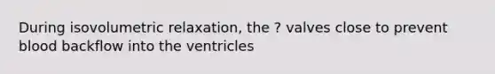 During isovolumetric relaxation, the ? valves close to prevent blood backflow into the ventricles