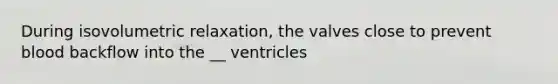 During isovolumetric relaxation, the valves close to prevent blood backflow into the __ ventricles