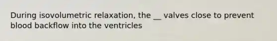 During isovolumetric relaxation, the __ valves close to prevent blood backflow into the ventricles