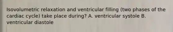 Isovolumetric relaxation and ventricular filling (two phases of the cardiac cycle) take place during? A. ventricular systole B. ventricular diastole