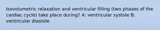 Isovolumetric relaxation and ventricular filling (two phases of the cardiac cycle) take place during? A: ventricular systole B: ventricular diastole