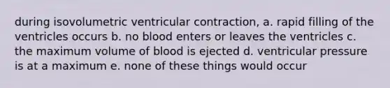 during isovolumetric ventricular contraction, a. rapid filling of the ventricles occurs b. no blood enters or leaves the ventricles c. the maximum volume of blood is ejected d. ventricular pressure is at a maximum e. none of these things would occur