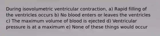 During isovolumetric ventricular contraction, a) Rapid filling of the ventricles occurs b) No blood enters or leaves the ventricles c) The maximum volume of blood is ejected d) Ventricular pressure is at a maximum e) None of these things would occur