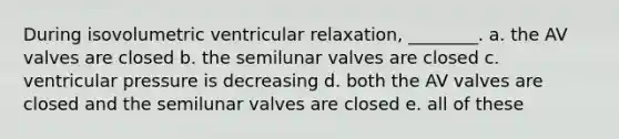 During isovolumetric ventricular relaxation, ________. a. the AV valves are closed b. the semilunar valves are closed c. ventricular pressure is decreasing d. both the AV valves are closed and the semilunar valves are closed e. all of these