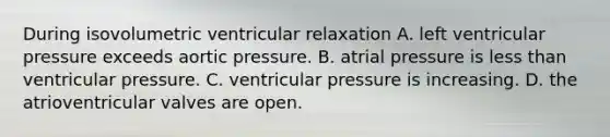 During isovolumetric ventricular relaxation A. left ventricular pressure exceeds aortic pressure. B. atrial pressure is less than ventricular pressure. C. ventricular pressure is increasing. D. the atrioventricular valves are open.