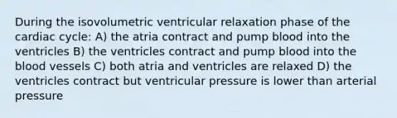 During the isovolumetric ventricular relaxation phase of the cardiac cycle: A) the atria contract and pump blood into the ventricles B) the ventricles contract and pump blood into the blood vessels C) both atria and ventricles are relaxed D) the ventricles contract but ventricular pressure is lower than arterial pressure