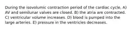 During the isovolumic contraction period of the cardiac cycle, A) AV and semilunar valves are closed. B) the atria are contracted. C) ventricular volume increases. D) blood is pumped into the large arteries. E) pressure in the ventricles decreases.