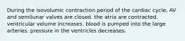 During the isovolumic contraction period of the cardiac cycle, AV and semilunar valves are closed. the atria are contracted. ventricular volume increases. blood is pumped into the large arteries. pressure in the ventricles decreases.