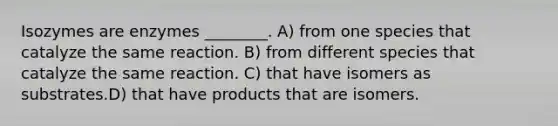 Isozymes are enzymes ________. A) from one species that catalyze the same reaction. B) from different species that catalyze the same reaction. C) that have isomers as substrates.D) that have products that are isomers.