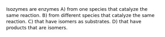 Isozymes are enzymes A) from one species that catalyze the same reaction. B) from different species that catalyze the same reaction. C) that have isomers as substrates. D) that have products that are isomers.