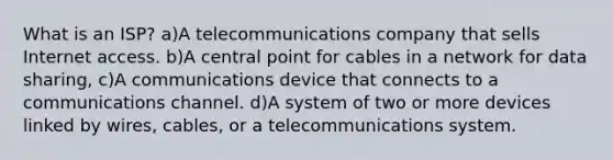 What is an ISP? a)A telecommunications company that sells Internet access. b)A central point for cables in a network for data sharing, c)A communications device that connects to a communications channel. d)A system of two or more devices linked by wires, cables, or a telecommunications system.