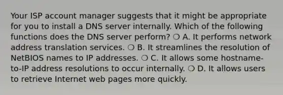 Your ISP account manager suggests that it might be appropriate for you to install a DNS server internally. Which of the following functions does the DNS server perform? ❍ A. It performs network address translation services. ❍ B. It streamlines the resolution of NetBIOS names to IP addresses. ❍ C. It allows some hostname-to-IP address resolutions to occur internally. ❍ D. It allows users to retrieve Internet web pages more quickly.